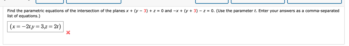 Find the parametric equations of the intersection of the planes x + (y - 3) + z = 0 and -x + (y + 3) - z = 0. (Use the parameter t. Enter your answers as a comma-separated
list of equations.)
(x =-2ty= 3,z = 2t)
