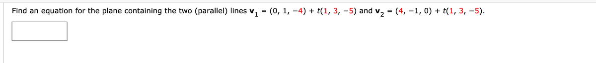 Find an equation for the plane containing the two (parallel) lines v
(0, 1, -4) + t(1, 3, -5) and v, = (4, –1, 0) + t(1, 3, –5).
%3D
