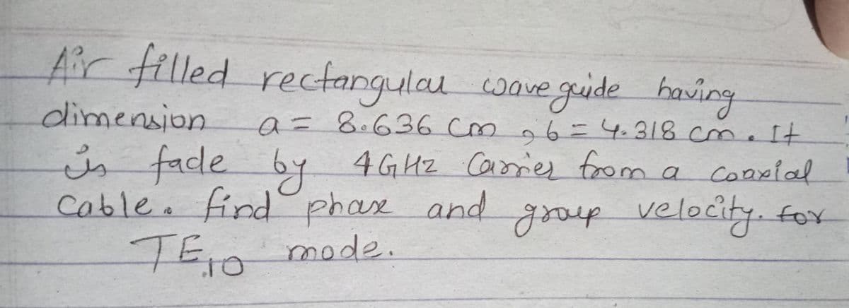 Air filled recfangulau wave guide having
dimension
a = 8.636 cm
m
4G Hz Caiories from
Cable. find phax and grop velocity. fox
o6=4.318 cm.It
is face by
6.
maconpial
yooup
TEn mode.
