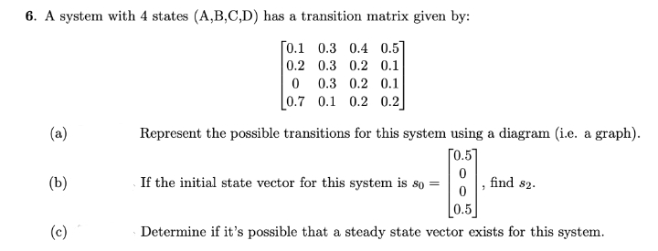 6. A system with 4 states (A,B,C,D) has a transition matrix given by:
[0.1
0.3 0.4 0.5]
0.3 0.2 0.1
0.2
(a)
(b)
(c)
0 0.3 0.2 0.1
[0.7 0.1 0.2 0.2
Represent the possible transitions for this system using a diagram (i.e. a graph).
[0.57
0
If the initial state vector for this system is so =
7
find $2.
0.5
Determine if it's possible that a steady state vector exists for this system.