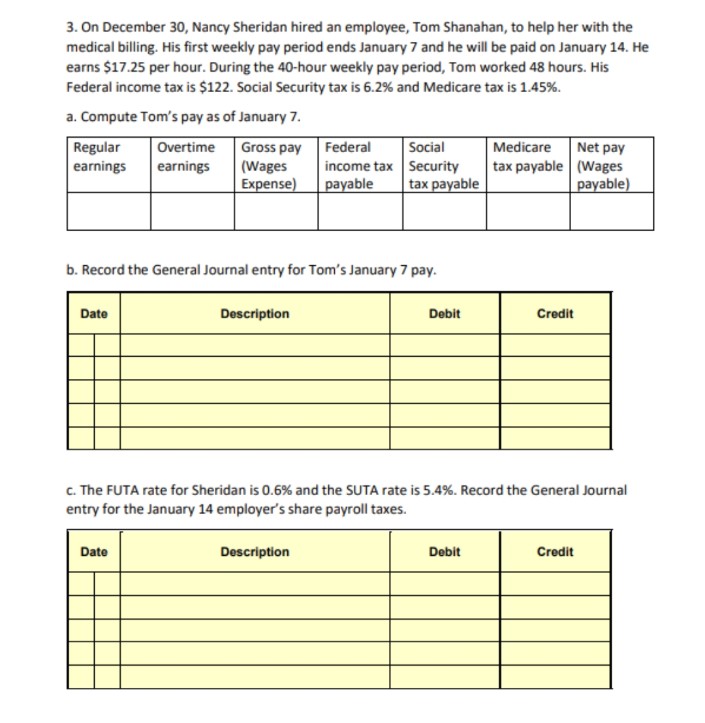 3. On December 30, Nancy Sheridan hired an employee, Tom Shanahan, to help her with the
medical billing. His first weekly pay period ends January 7 and he will be paid on January 14. He
earns $17.25 per hour. During the 40-hour weekly pay period, Tom worked 48 hours. His
Federal income tax is $122. Social Security tax is 6.2% and Medicare tax is 1.45%.
a. Compute Tom's pay as of January 7.
Regular
earnings
Date
Overtime
earnings
Gross pay
(Wages
Expense)
b. Record the General Journal entry for Tom's January 7 pay.
Date
Description
Social
Federal
income tax
Security
payable tax payable
Description
Debit
Medicare
tax payable
c. The FUTA rate for Sheridan is 0.6% and the SUTA rate is 5.4%. Record the General Journal
entry for the January 14 employer's share payroll taxes.
Debit
Credit
Net pay
(Wages
payable)
Credit