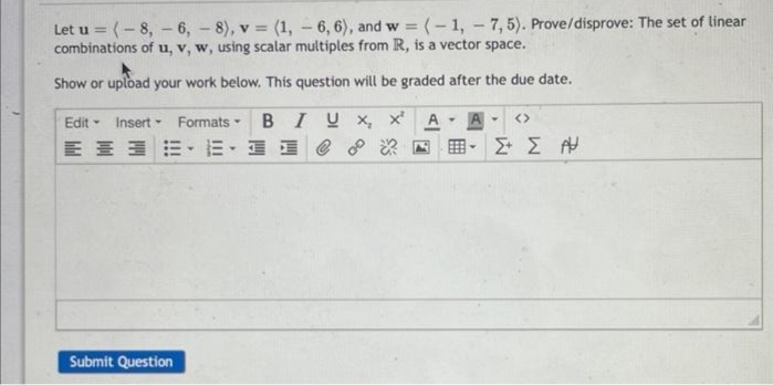 Let u = (-8, -6, -8), v = (1, -6, 6), and w = (-1, -7,5). Prove/disprove: The set of linear
combinations of u, v, w, using scalar multiples from R, is a vector space.
Show or upload your work below. This question will be graded after the due date.
Edit Insert Formats-
BIUX, x²
亚德··E. R
Y
Y
▾
Submit Question
Y
Y
Σ Σ Α