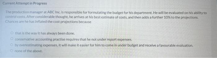 Current Attempt in Progress
The production manager at ABC Inc. is responsible for formulating the budget for his department. He will be evaluated on his ability to
control costs. After considerable thought, he arrives at his best estimate of costs, and then adds a further 10% to the projections.
Chances are he has Inflated the cost projections because
that is the way it has always been done.
O conservative accounting practise requires that he not under report expenses.
O by overestimating expenses, it will make it easier for him to come in under budget and receive a favourable evaluation.
Onone of the above.