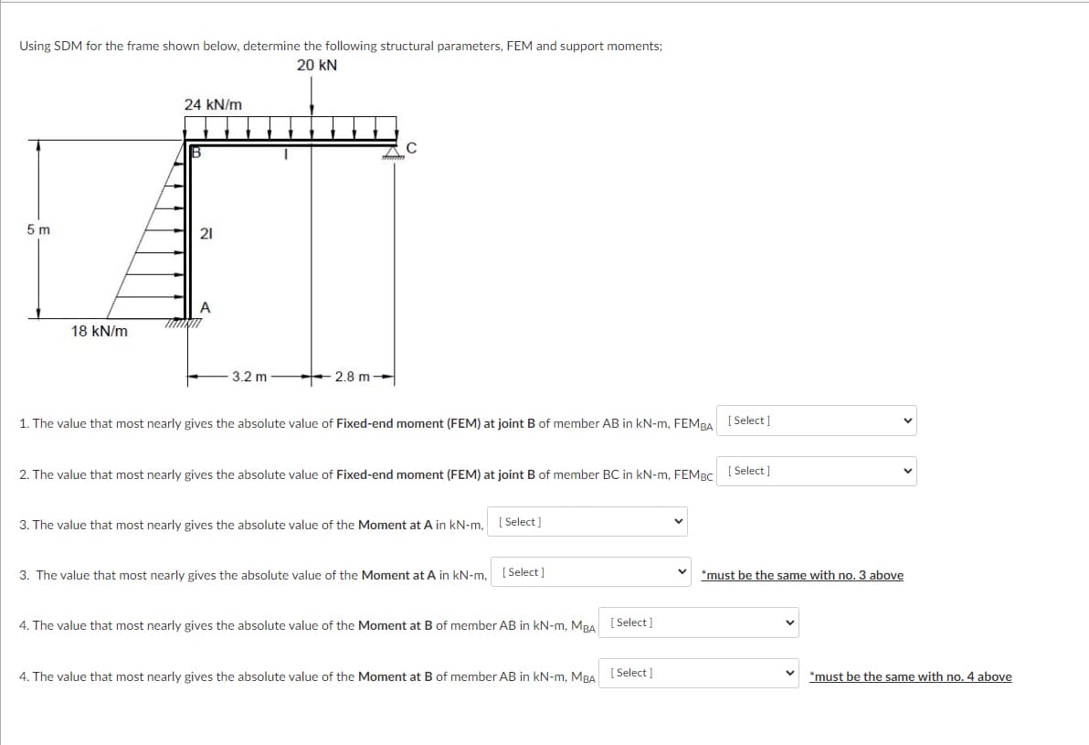 Using SDM for the frame shown below, determine the following structural parameters, FEM and support moments;
20 kN
24 kN/m
5 m
21
18 kN/m
3.2 m
+ 2.8 m →
1. The value that most nearly gives the absolute value of Fixed-end moment (FEM) at joint B of member AB in kN-m, FEMBA [ Select ]
2. The value that most nearly gives the absolute value of Fixed-end moment (FEM) at joint B of member BC in kN-m, FEMBC [ Select ]
3. The value that most nearly gives the absolute value of the Moment at A in kN-m. [ Select ]
3. The value that most nearly gives the absolute value of the Moment at A in kN-m,
[ Select ]
*must be the same with no. 3 above
4. The value that most nearly gives the absolute value of the Moment at B of member AB in kN-m, MBA
[ Select ]
4. The value that most nearly gives the absolute value of the Moment at B of member AB in kN-m, MBA [Select]
*must be the same with no. 4 above
