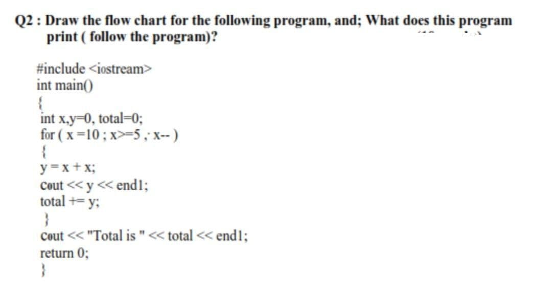 Q2 : Draw the flow chart for the following program, and; What does this program
print ( follow the program)?
#include <iostream>
int main()
int x.y=0, total=0;
for ( x=10; x>-5, x-- )
y =x+x;
Cout <<y << end1;
total += y;
Cout << "Total is "« total << end1;
return 0;
