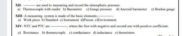 XII- --------are used to measuring and record the atmospheric pressure.
a) Thermocouple with reader b) Barometer c) Gauge pressure d) Aneroid barometer c) Bordon gauge
XIII- A measuring system is made of the basic elements;---
a) Work piece b) Standard c) Instrument d)Person e)Environment
XIV- NTC and PTC are ----
,where the first with negative and second one with positive coefficient.
a) Resistance b) thermocouple c) conductance d) inductance e) thermistors
