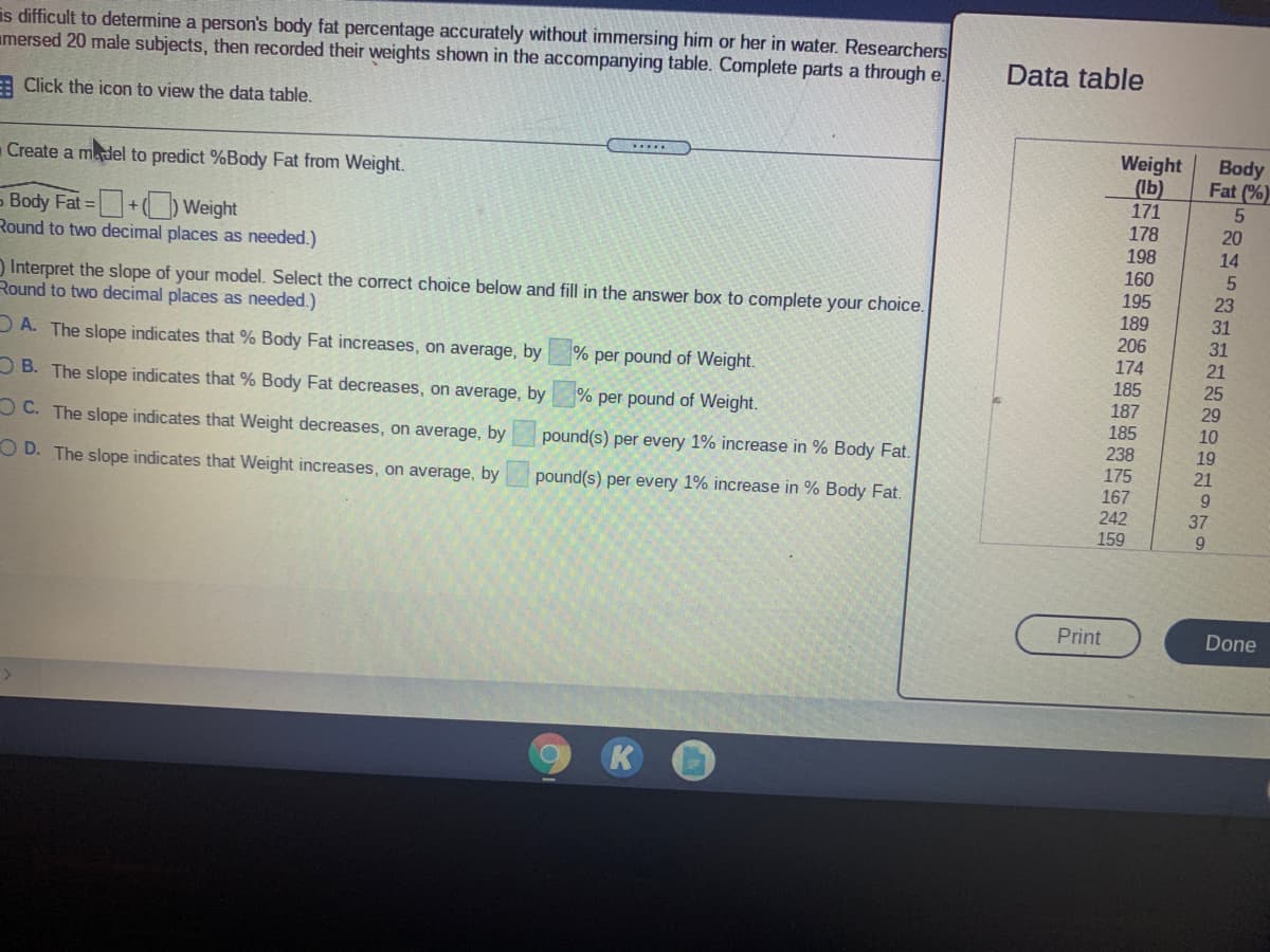 is difficult to determine a person's body fat percentage accurately without immersing him or her in water. Researchers
amersed 20 male subjects, then recorded their weights shown in the accompanying table. Complete parts a through e.
Data table
E Click the icon to view the data table.
Weight
(Ib)
171
Body
Fat (%)
......
Create a madel to predict %Body Fat from Weight.
- Body Fat =+) Weight
Round to two decimal places as needed.)
178
198
160
20
14
) Interpret the slope of your model. Select the correct choice below and fill in the answer box to complete your choice.
Round to two decimal places as needed.)
195
189
206
174
185
187
185
238
23
31
31
21
25
29
DA. The slope indicates that % Body Fat increases, on average, by
% per pound of Weight.
O B. The slope indicates that % Body Fat decreases, on average, by
% per pound of Weight.
10
O C. The slope indicates that Weight decreases, on average, by
pound(s) per every 1% increase in % Body Fat.
19
175
21
O D. The slope indicates that Weight increases, on average, by
pound(s) per every 1% increase in % Body Fat.
167
9.
242
159
37
9.
Print
Done
