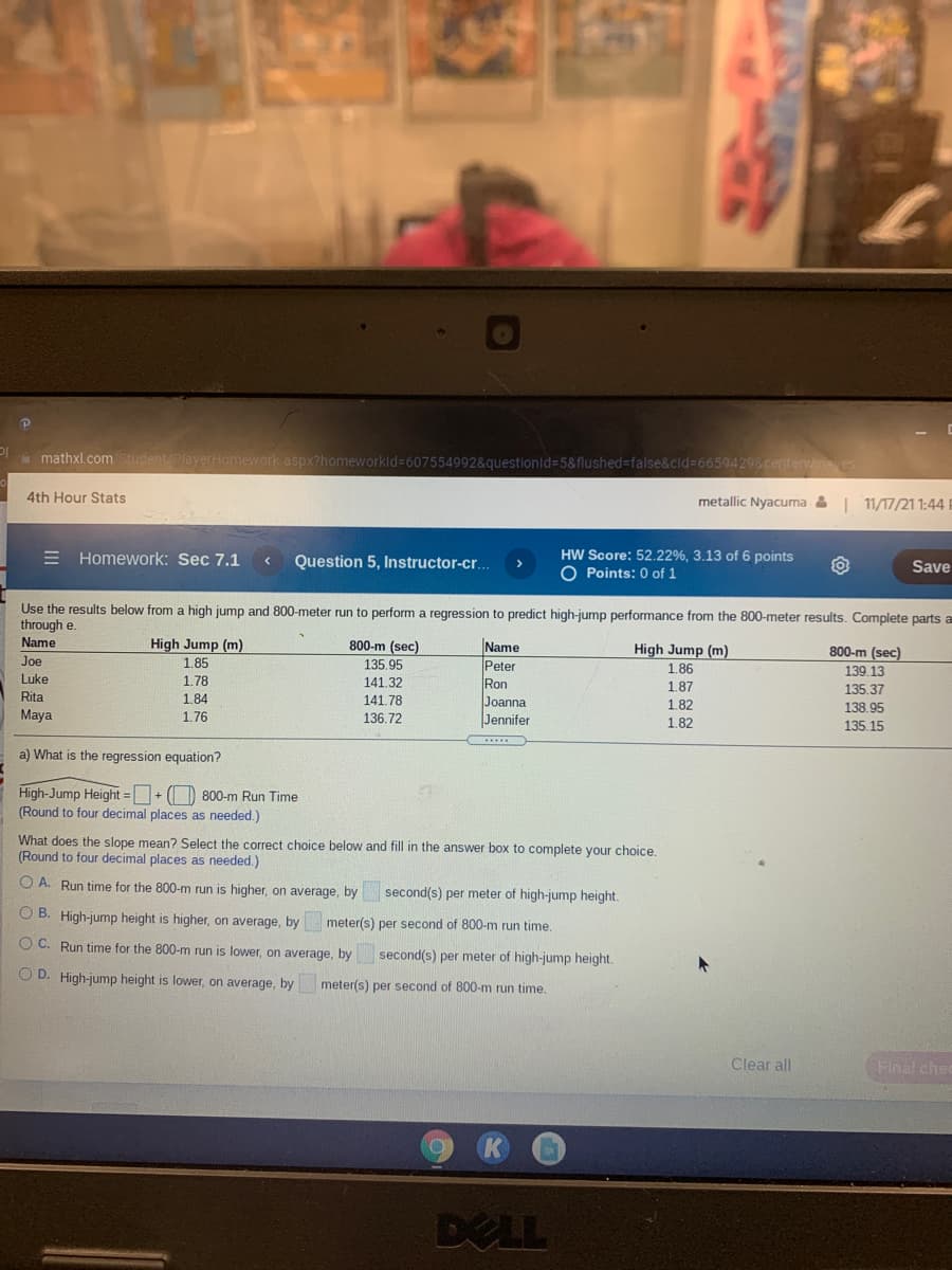 à mathxl.comStudent/PlayerHomework aspx?homeworkld%-607554992&questionid%3D5&flushed%3false&cid%366594298centervin
4th Hour Stats
metallic Nyacuma &| 11/17/21 1:44 |
E Homework: Sec 7.1
Question 5, Instructor-cr..
HW Score: 52.22%, 3.13 of 6 points
O Points: 0 of 1
Save
Use the results below from a high jump and 800-meter run to perform a regression to predict high-jump performance from the 800-meter results. Complete parts a
through e.
Name
High Jump (m)
800-m (sec)
Name
Peter
Ron
Joanna
Jennifer
High Jump (m)
800-m (sec)
Joe
1.85
135.95
1.86
139.13
Luke
1.78
141.32
1,87
135.37
Rita
1.84
141.78
1.82
138.95
Maya
1.76
136.72
1.82
135.15
a) What is the regression equation?
High-Jump Height =+ () 800-m Run Time
(Round to four decimal places as needed.)
What does the slope mean? Select the correct choice below and fill in the answer box to complete your choice.
(Round to four decimal places as needed.)
O A. Run time for the 800-m run is higher, on average, by
second(s) per meter of high-jump height.
O B. High-jump height is higher, on average, by
meter(s) per second of 800-m run time.
O C. Run time for the 800-m run is lower, on average, by
second(s) per meter of high-jump height.
O D. High-jump height is lower, on average, by
meter(s) per second of 800-m run time.
Clear all
Final che
DELL
