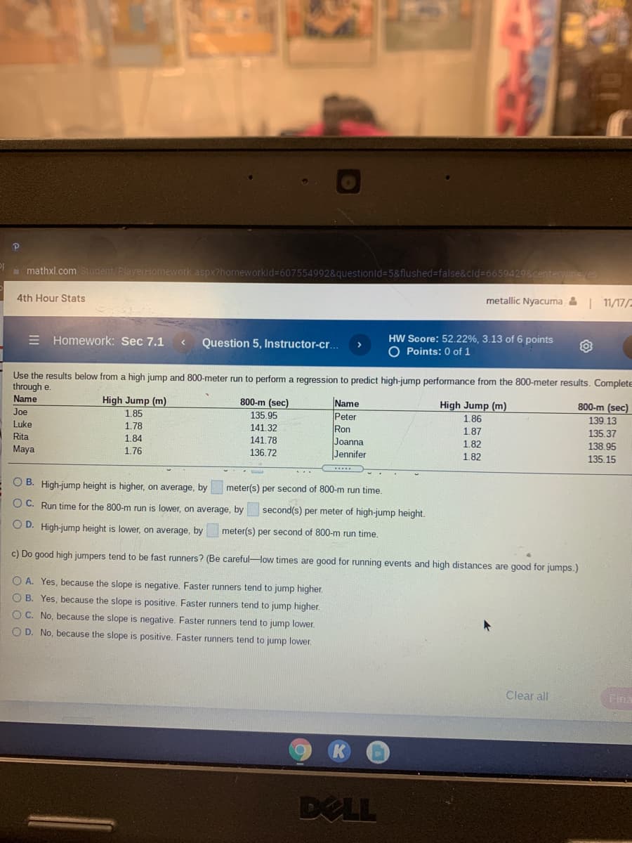 i mathxl.com Student/PlayerHomework. aspx?homeworkld%3D607554992&questionld%-D5&flushed%3Dfalse&cid%3D66594298centervine
4th Hour Stats
metallic Nyacuma & 11/17/-
HW Score: 52.22%, 3.13 of 6 points
O Points: 0 of 1
E Homework: Sec 7.1
Question 5, Instructor-cr.
Use the results below from a high jump and 800-meter run to perform a regression to predict high-jump performance from the 800-meter results. Complete
through e.
Name
High Jump (m)
1.85
800-m (sec)
Name
Peter
Ron
Joanna
Jennifer
High Jump (m)
800-m (sec)
Joe
135.95
1.86
139.13
Luke
1.78
141.32
1.87
135.37
Rita
1.84
141.78
Maya
1.76
1.82
138.95
136.72
1.82
135.15
O B. High-jump height is higher, on average, by
meter(s) per second of 800-m run time
O C. Run time for the 800-m run is lower, on average, by
second(s) per meter of high-jump height.
O D. High-jump height is lower, on average, by
meter(s) per second of 800-m run time.
c) Do good high jumpers tend to be fast runners? (Be carefulHow times are good for running events and high distances are good for jumps.)
O A. Yes, because the slope is negative. Faster runners tend to jump higher.
O B. Yes, because the slope is positive. Faster runners tend to jump higher.
O C. No, because the slope is negative. Faster runners tend to jump lower.
O D. No, because the slope is positive. Faster runners tend to jump lower.
Clear all
Fina
DELL
