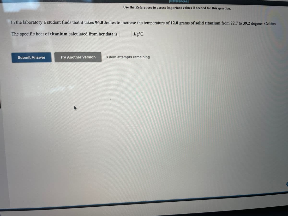 [References]
Use the References to access important values if needed for this question.
In the laboratory a student finds that it takes 96.0 Joules to increase the temperature of 12.0 grams of solid titanium from 22.7 to 39.2 degrees Celsius.
The specific heat of titanium calculated from her data is
J/g°C.
Submit Answer
Try Another Version
3 item attempts remaining
