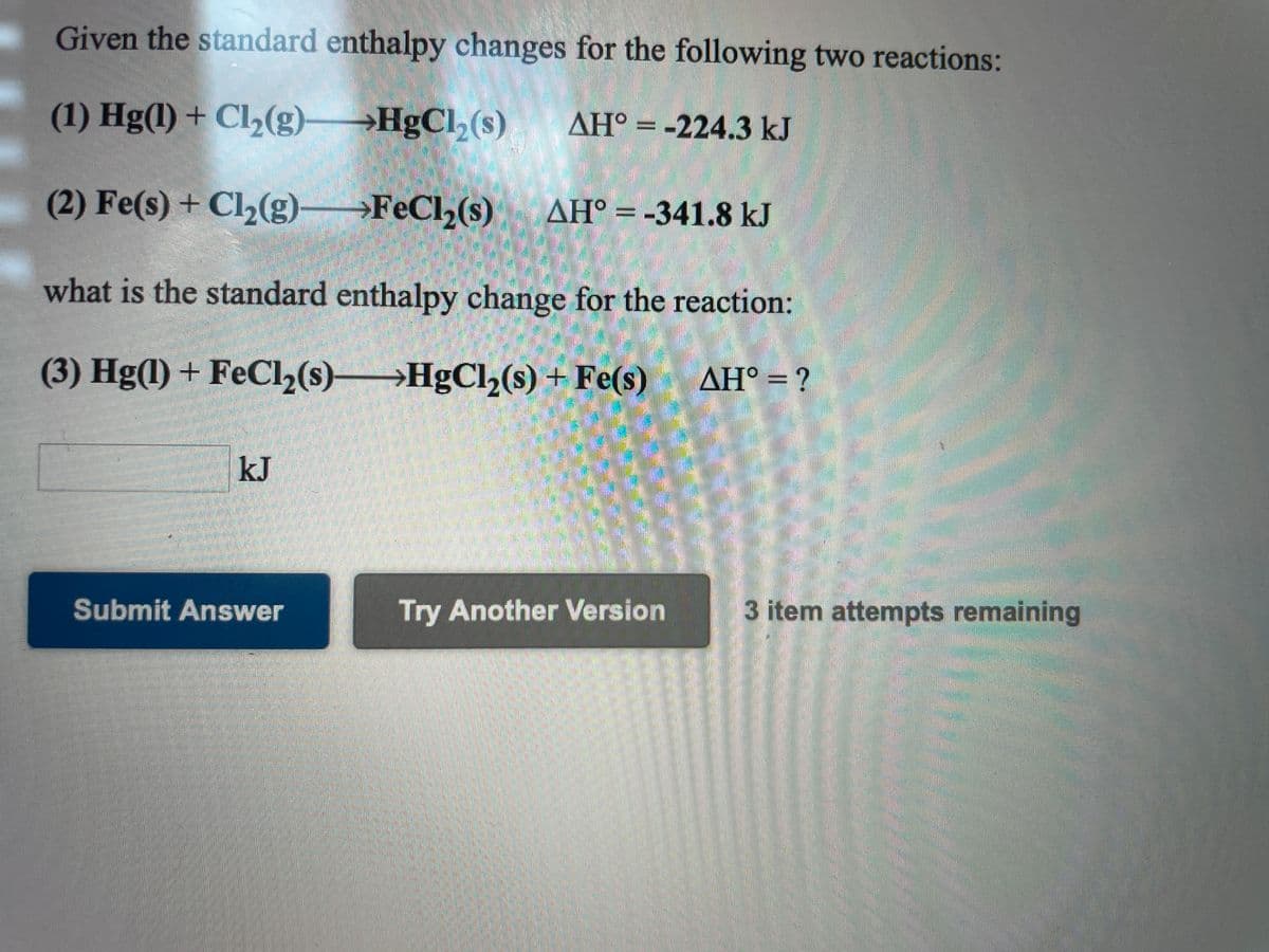 Given the standard enthalpy changes for the following two reactions:
(1) Hg(1) + Cl,(g)
→HgCl,(s)
AH° = -224.3 kJ
(2) Fe(s) + Cl2(g)→FeCl,(s)
AH° = -341.8 kJ
what is the standard enthalpy change for the reaction:
(3) Hg(1) + FeCl,(s)→
→HgCl,(s) + Fe(s)
ΔΗ-?
kJ
Submit Answer
Try Another Version
3 item attempts remaining
