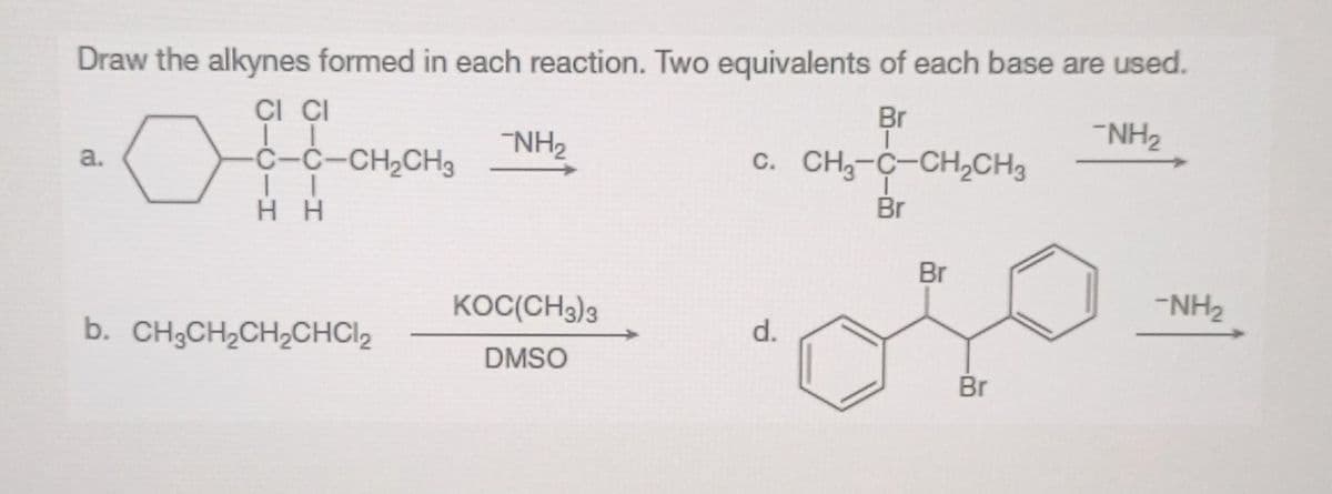 Draw the alkynes formed in each reaction. Two equivalents of each base are used.
CI CI
11
-NH₂
C–C–CH,CH3
II
HH
a.
b. CH3CH₂CH₂CHC1₂
-NH₂
KOC(CH3)3
DMSO
Br
T
C. CH3-C-CH₂CH3
I
Br
d.
Br
Br
-NH₂