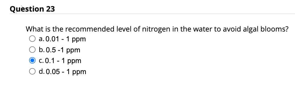 Question 23
What is the recommended level of nitrogen in the water to avoid algal blooms?
a. 0.01 - 1 ppm
O b. 0.5-1 ppm
O c.0.1 - 1 ppm
O d. 0.05 - 1 ppm