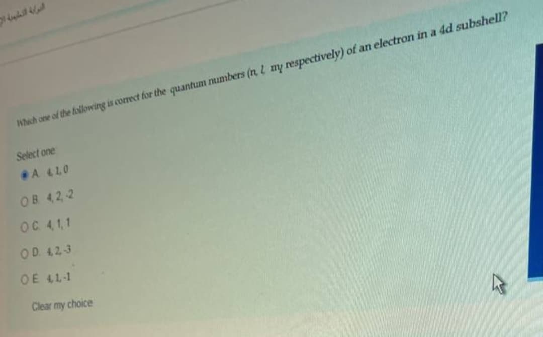 Which one of the following is correct for the quantum mumbers (n L my respectively) of an electron in a 4d subshell?
Select one
A 410
OB 42 2
OC 41,1
OD 423
OE 41-1
Clear my choice
