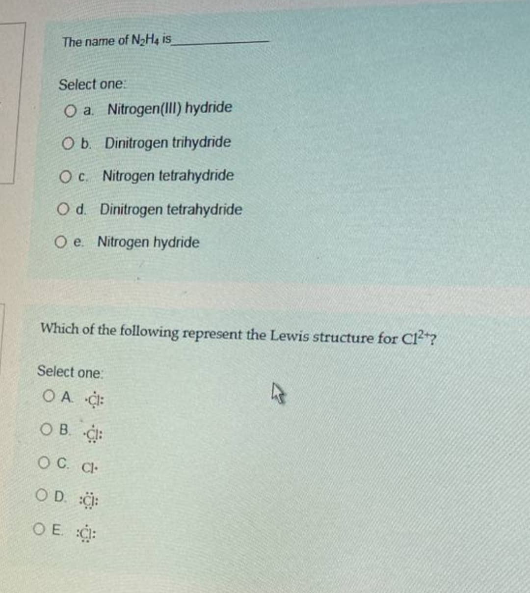 The name of NH4 is
Select one:
O a. Nitrogen(II) hydride
O b. Dinitrogen trihydride
O c. Nitrogen tetrahydride
O d. Dinitrogen tetrahydride
O e. Nitrogen hydride
Which of the following represent the Lewis structure for Cl"?
Select one:
OA ¢:
O B. CI:
O C. Cl-
O D. i:
O E. C:
