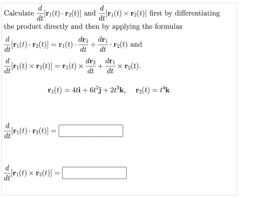 d
d
Calculate r1(t) · r2(t)] and ri(t) x r2(t)] first by differentiating
dt
-
dt
the product directly and then by applying the formulas
d.
ri(t) r2(t)] = r1(t) ·
dr2
dri
r2(t) and
dt
dt
dt
dr2
dri
x r2(t).
d.
ri(t) x r2(t)] = r;(t) x
dt
dt
dt
ri(t) = 4ti + 6t°j + 2t°k, r2(t) = t'k
%3D
d
ri(t) r2(t)]
dt
d
ri(t) x r2(t)]
= |
dt
