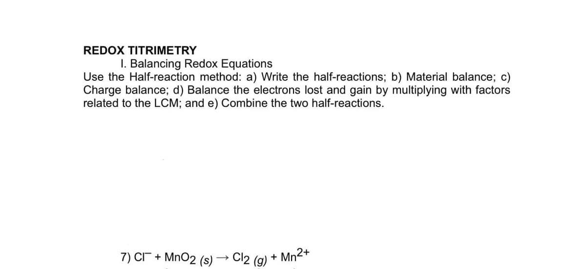 REDOX TITRIMETRY
I. Balancing Redox Equations
Use the Half-reaction method: a) Write the half-reactions; b) Material balance; c)
Charge balance; d) Balance the electrons lost and gain by multiplying with factors
related to the LCM; and e) Combine the two half-reactions.
7) CI + MnO2 (s)
Cl2 (g)
+ Mn2+
