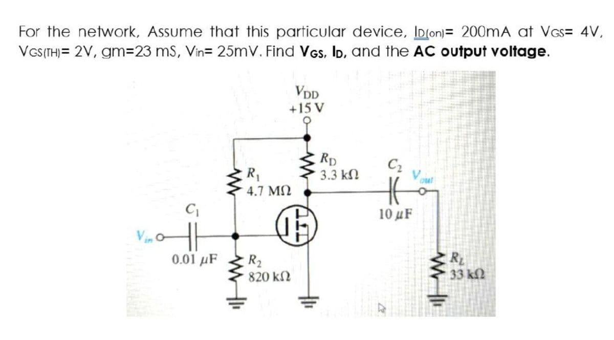 For the network, Assume that this particular device, ID(on)= 200mA at VGS= 4V,
VGS(TH)= 2V, gm=23 ms, Vin= 25mV. Find VGS, ID, and the AC output voltage.
VDD
+15 V
C₂
C₁
0.01 μF
R₁
4.7 ΜΩ
R₂
820 ΚΩ
15
RD
3.3 ΚΩ
H
10 uF
out
www
R
33 ΚΩ