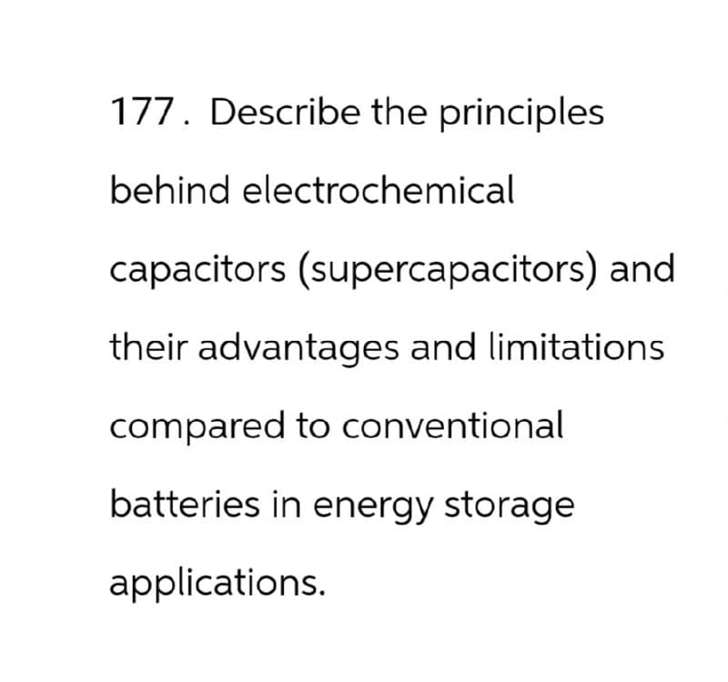 177. Describe the principles
behind electrochemical
capacitors (supercapacitors) and
their advantages and limitations
compared to conventional
batteries in energy storage
applications.