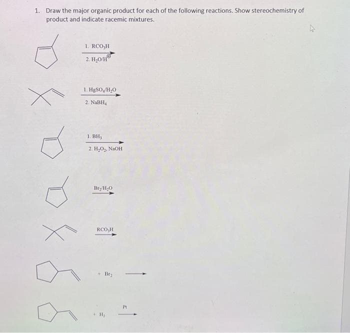 1. Draw the major organic product for each of the following reactions. Show stereochemistry of
product and indicate racemic mixtures.
1. RCO₂H
2. H₂O/HⓇ
1. HgSO /H₂O
2. NaBH₁
1. BH,
2. H₂O₂, NaOH
Bry/H₂O
RCO₂H
+ Br₂
+ H₂
Pt