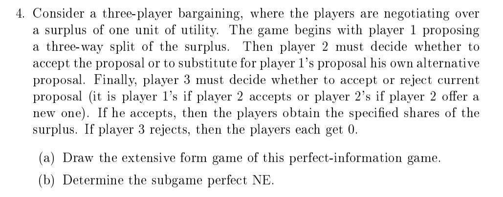 4. Consider a three-player bargaining, where the players are negotiating over
a surplus of one unit of utility. The game begins with player 1 proposing
a three-way split of the surplus. Then player 2 must decide whether to
accept the proposal or to substitute for player 1's proposal his own alternative
proposal. Finally, player 3 must decide whether to accept or reject current
proposal (it is player 1's if player 2 accepts or player 2's if player 2 offer a
new one). If he accepts, then the players obtain the specified shares of the
surplus. If player 3 rejects, then the players each get 0.
(a) Draw the extensive form game of this perfect-information game.
(b) Determine the subgame perfect NE.