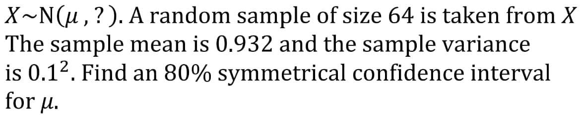 X~N(μ, ?). A random sample of size 64 is taken from X
The sample mean is 0.932 and the sample variance
is 0.1². Find an 80% symmetrical confidence interval
for μ.