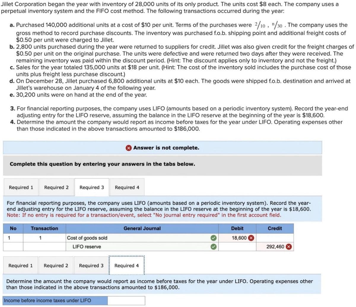 Jillet Corporation began the year with inventory of 28,000 units of its only product. The units cost $8 each. The company uses a
perpetual inventory system and the FIFO cost method. The following transactions occurred during the year:
a. Purchased 140,000 additional units at a cost of $10 per unit. Terms of the purchases were 2/10, 1/30. The company uses the
gross method to record purchase discounts. The inventory was purchased f.o.b. shipping point and additional freight costs of
$0.50 per unit were charged to Jillet.
b. 2,800 units purchased during the year were returned to suppliers for credit. Jillet was also given credit for the freight charges of
$0.50 per unit on the original purchase. The units were defective and were returned two days after they were received. The
remaining inventory was paid within the discount period. (Hint: The discount applies only to inventory and not the freight.)
c. Sales for the year totaled 135,000 units at $18 per unit. (Hint: The cost of the inventory sold includes the purchase cost of those
units plus freight less purchase discount.)
d. On December 28, Jillet purchased 6,800 additional units at $10 each. The goods were shipped f.o.b. destination and arrived at
Jillet's warehouse on January 4 of the following year.
e. 30,200 units were on hand at the end of the year.
3. For financial reporting purposes, the company uses LIFO (amounts based on a periodic inventory system). Record the year-end
adjusting entry for the LIFO reserve, assuming the balance in the LIFO reserve at the beginning of the year is $18,600.
4. Determine the amount the company would report as income before taxes for the year under LIFO. Operating expenses other
than those indicated in the above transactions amounted to $186,000.
Complete this question by entering your answers in the tabs below.
Required 1 Required 2 Required 3
No
For financial reporting purposes, the company uses LIFO (amounts based on a periodic inventory system). Record the year-
end adjusting entry for the LIFO reserve, assuming the balance in the LIFO reserve at the beginning of the year is $18,600.
Note: If no entry is required for a transaction/event, select "No journal entry required" in the first account field.
1
Transaction
1
Cost of goods sold
LIFO reserve
Required 1 Required 2
Answer is not complete.
Required 3
Required 4
Income before income taxes under LIFO
General Journal
Required 4
Debit
18,600
Credit
292,460
Determine the amount the company would report as income before taxes for the year under LIFO. Operating expenses other
than those indicated in the above transactions amounted to $186,000.