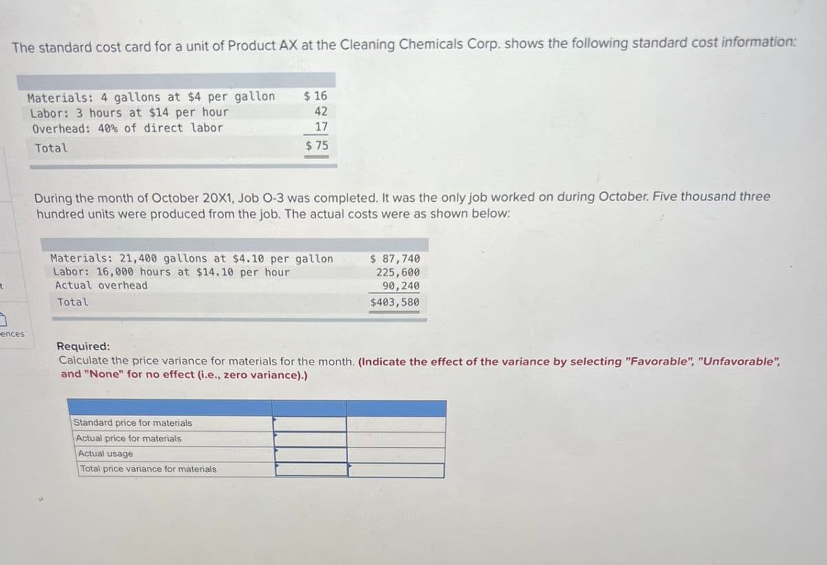 7
7
The standard cost card for a unit of Product AX at the Cleaning Chemicals Corp. shows the following standard cost information:
ences
Materials: 4 gallons at $4 per gallon
Labor: 3 hours at $14 per hour
Overhead: 40% of direct labor
Total
$ 16
42
17
$75
During the month of October 20X1, Job O-3 was completed. It was the only job worked on during October. Five thousand three
hundred units were produced from the job. The actual costs were as shown below:
Materials: 21,400 gallons at $4.10 per gallon
Labor: 16,000 hours at $14.10 per hour
Actual overhead
Total
Standard price for materials
Actual price for materials
Actual usage
Total price variance for materials
$ 87,740
225,600
90,240
$403,580
Required:
Calculate the price variance for materials for the month. (Indicate the effect of the variance by selecting "Favorable", "Unfavorable",
and "None" for no effect (i.e., zero variance).)