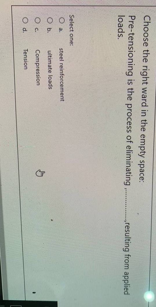 Choose the right ward in the empty space:
Pre-tensioning is the process of eliminating,
loads.
„resulting from applied
Select one:
O a.
steel reinforcement
O b.
ultimate loads
O c.
Compression
O d.
Tension
