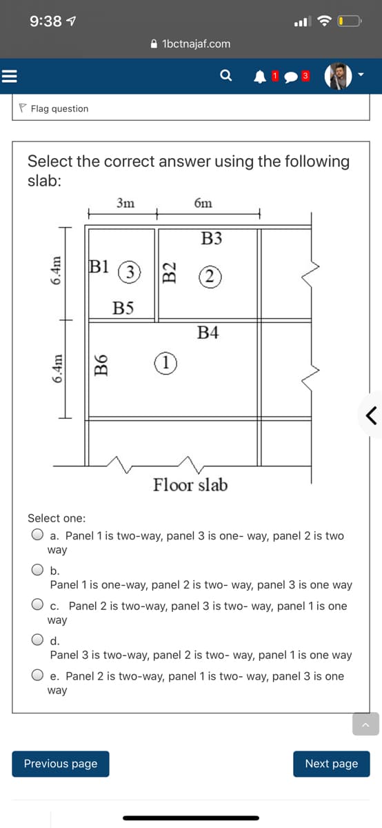 9:38 1
A 1bctnajaf.com
Q
P Flag question
Select the correct answer using the following
slab:
3m
6m
B3
B1
3
B5
В4
Floor slab
Select one:
O a. Panel 1 is two-way, panel 3 is one- way, panel 2 is two
way
O b.
Panel 1 is one-way, panel 2 is two- way, panel 3 is one way
c. Panel 2 is two-way, panel 3 is two- way, panel 1 is one
way
d.
Panel 3 is two-way, panel 2 is two- way, panel 1 is one way
e. Panel 2 is two-way, panel 1 is two- way, panel 3 is one
way
Previous page
Next page
6.4m
6.4m
B6
B2
