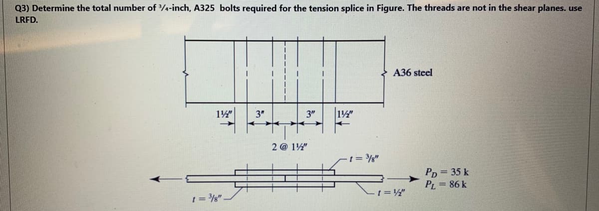 Q3) Determine the total number of /4-inch, A325 bolts required for the tension splice in Figure. The threads are not in the shear planes. use
LRFD.
A36 steel
14"
3"
3"
12"
2 @ 12"
t = /g"
Рp — 35 k
PL = 86 k
t = /g".
t= "
