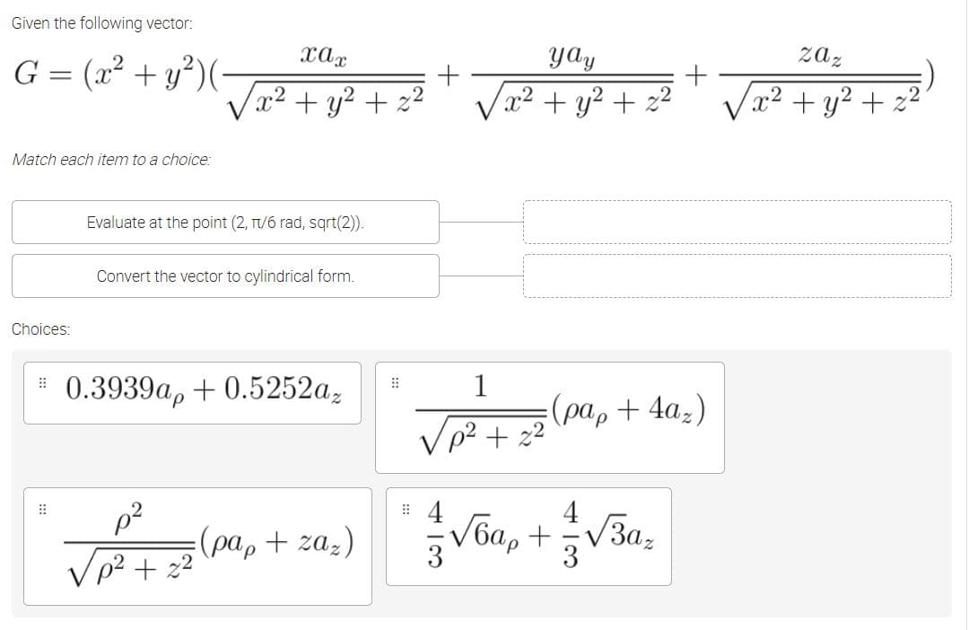 Given the following vector:
G = (x² + y²)(
xax
yay
zaz
+
Vx² + y² + z²
Va2 + y² + z²
x²+ y? + z2
Match each item to a choice:
Evaluate at the point (2, T/6 rad, sqrt(2)).
Convert the vector to cylindrical form.
Choices:
0.3939ар + 0.5252а,
1
: (рар + 4a,)
p² + z2
4
(pa, + zaz)
V6a, +V3a,
3
/p² + z²
