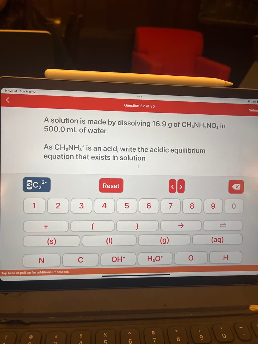 9:42 PM Sun Mar 12
1
3c₂2
A solution is made by dissolving 16.9 g of CH3NH3NO3 in
500.0 mL of water.
@
As CH3NH3* is an acid, write the acidic equilibrium
equation that exists in solution
+
N
2
(s)
Tap here or pull up for additional resources
#
3
C
$
Reset
4
Question 2.c of 30
(1)
%
5
OH-
^
6
6
H3O+
&
7
(g)
<>
7
→>
*
8
8
O
(
9
9
(aq)
H
0
71%
Subm
800