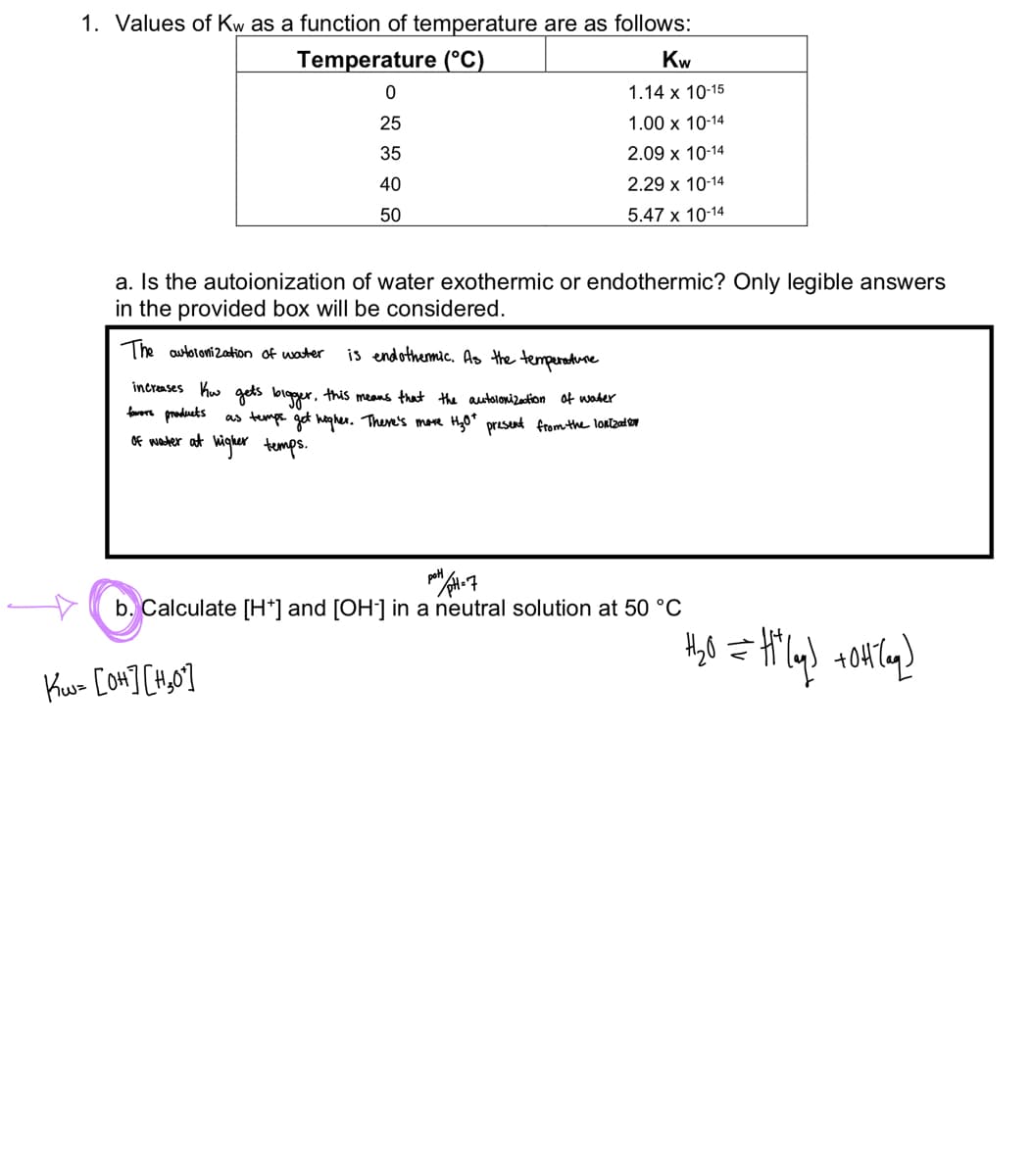 1. Values of Kw as a function of temperature are as follows:
Temperature (°C)
0
25
35
40
50
Kw
1.14 x 10-15
1.00 x 10-14
2.09 x 10-14
2.29 x 10-14
5.47 x 10-14
a. Is the autoionization of water exothermic or endothermic? Only legible answers
in the provided box will be considered.
The autoronization of water
is endothermic. As the temperature
increases ko gets bigger, this means that the autolonization of water
fowers products as temps get higher. There's more H₂0+ present from the lonization
of water at higher temps.
Ku= [OH] [#₂0]
pott/ pH=7
b. Calculate [H*] and [OH-] in a neutral solution at 50 °C
+₂0 = H²(g) +0H(aq)