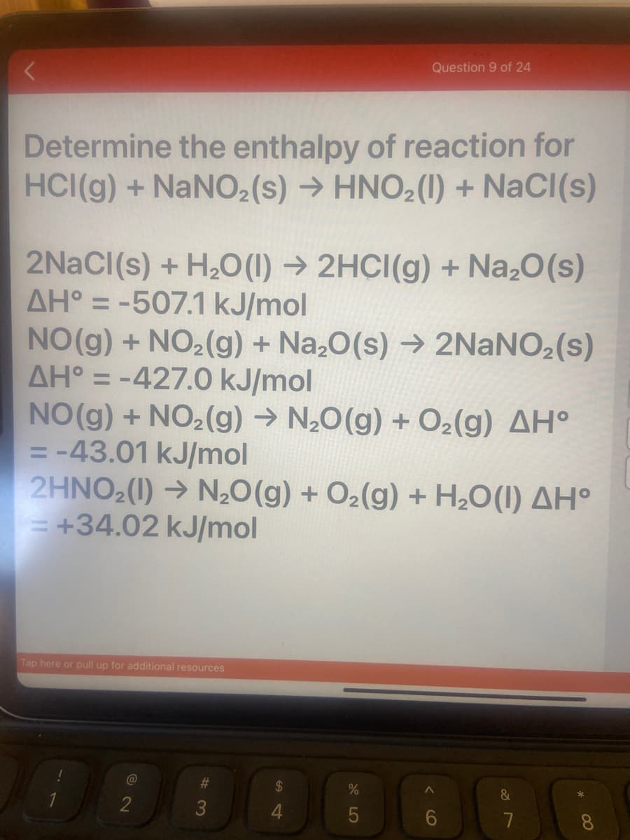 Question 9 of 24
Determine the enthalpy of reaction for
HCI(g) + NaNO2(s) → HNO2(1) + NaCI(s)
2NACI(s) + H2O(1) → 2HCI(g) + Na20(s)
AH° = -507.1 kJ/mol
NO(g) + NO2(g) + Na,0(s) → 2NANO2(s)
AH° = -427.0 kJ/mol
NO(g) + NO2(g) → N20(g) + O2(g) AH°
= -43.01 kJ/mol
2HNO2(1) → N,0(g) + O2(g) + H2O(1) AH°
= +34.02 kJ/mol
%3D
%3D
%3D
Tap here or pull up for additional resources
@
#3
24
&
2
8.
