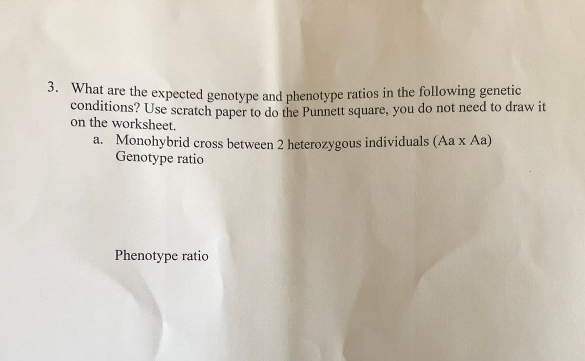 3. what are the expected genotype and phenotype ratios in the following genetic
conditions? Use scratch paper to do the Punnett square, you do not need to draw it
on the worksheet.
a. Monohybrid cross between 2 heterozygous individuals (Aa x Aa)
Genotype ratio
Phenotype ratio
