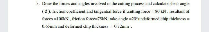 3. Draw the forces and angles involved in the cutting process and calculate shear angle
(Ø), friction coefficient and tangential force if ,cutting force = 80 kN , resultant of
forces =100kN , friction force=75kN, rake angle =20° undeformed chip thickness =
0.65mm and deformed chip thickness = 0.72mm .
