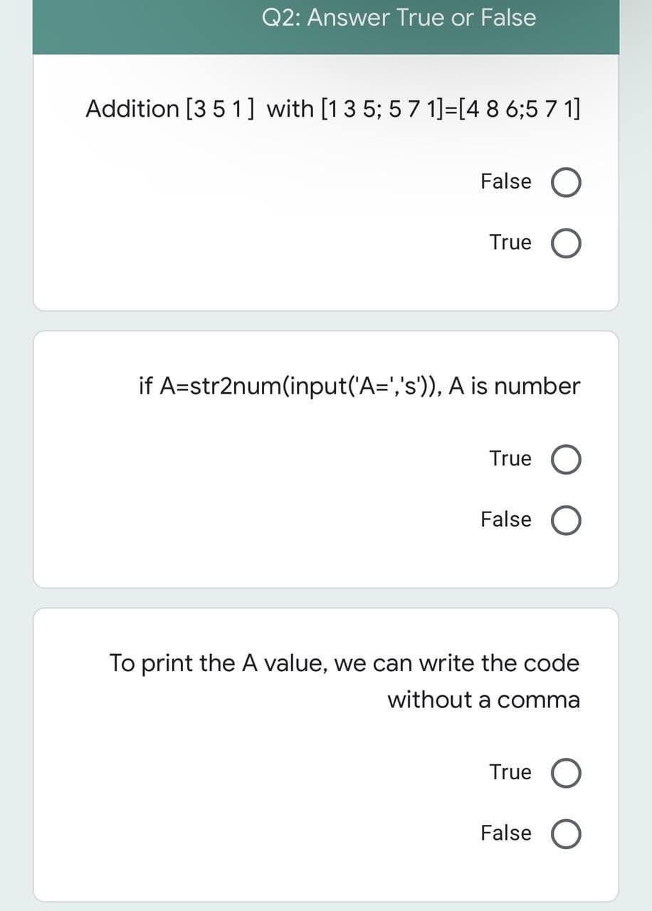 Q2: Answer True or False
Addition [351] with [1 3 5; 5 7 1]=[4 8 6;5 7 1]
False O
True O
if A=str2num(input('A=','s')), A is number
True
False O
To print the A value, we can write the code
without a comma
True O
False O