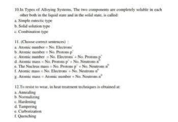 10.In Types of Alloying Systems. The two components are completely soluble in each
other both in the liquid state and in the solid state is called
a Simple eutectic type
b. Solid solution type
c. Combination type
11. (Choose correct sentences):
a Atomic number= No Electrons
b. Atomic number No. Proto p
c. Atomic number = No. Electrons-No. Protons p
d. Atomic massNo. Protons p+ No. Neutrons
e. The Nucleus mass No. Protons p
No. Neutrons a
E Atomic mass No., Electrons No Neutrons
- Atomic mass=Atomic number No. Neutroma
12. To resist to wear, in heat treatment techniques is obtained at
Annealing
b. Normalizing
c. Handening
d. Tampering
e. Curborization
Quenching