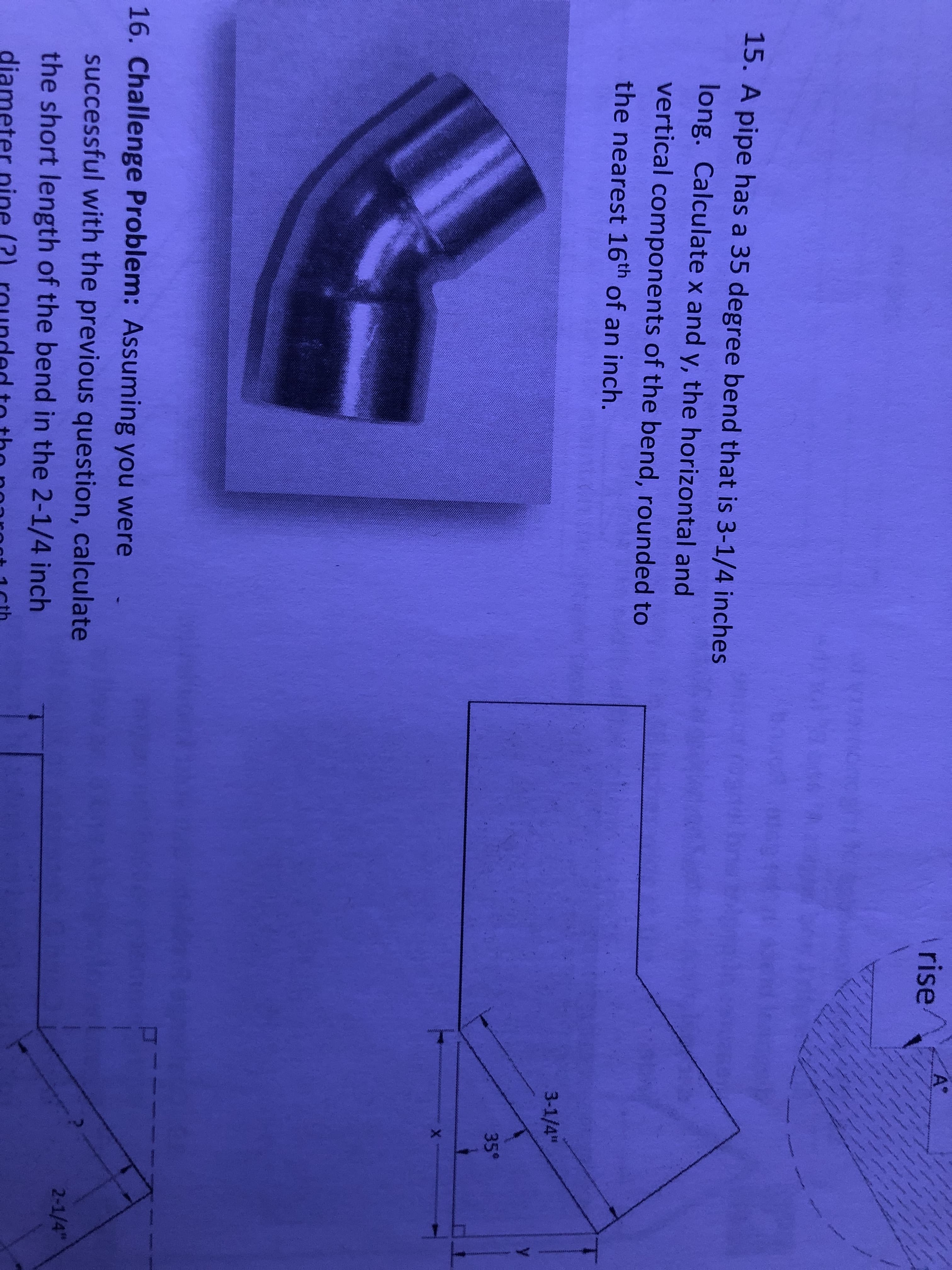 s
rise/
A*
4
w
15. A pipe has a 35 degree bend that is 3-1/4 inches
long. Calculate x and y, the horizontal and
vertical components of the bend, rounded to
the nearest 16th of an inch.
3-1/4"
35°
X
16. Challenge Problem: Assuming you were
successful with the previous question, calculate
the short length of the bend in the 2-1/4 inch
2-1/4"
diamet
