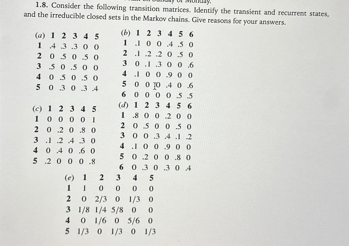 lay.
1.8. Consider the following transition matrices. Identify the transient and recurrent states,
and the irreducible closed sets in the Markov chains. Give reasons for your answers.
(a) 1 2 3 4 5
12345
.4 .3 .3 00
0.5 0 .5 O
0
3 .5 0.5 0
4 0.5 0.5 0
5 0.3 0 .3 .4
1
2
3
(c) 1 2 3 4 5
00001
0.2 0.8 0
.1 .2 .4 .3 0
4 0.4 0.6 0
5.2 0 0 0.8
1
6 0.3 0.3 0.4
3 4 5
1
0
0 0
0 2/3 0 1/3 0
1/8 1/4 5/8 0 0
0 1/6 O 5/6 0
5 1/3 0 1/3 0 1/3
(e)
1
2
3
4
(b) 1 2 3
456
1 .1 0 0 .4 .5 O
2 .1 .2.2 0.5 0
3 0.1.3 0 0.6
4.10 0.90 0
5 0 0 TO 4 0 6
6 000 0.5.5
(d) 1 2 3 4 5 6
1.8 0 0.20 0
20.50 0.5 0
3 0 0 .3 .4 .1 .2
4.10 0.90 0
50.200.80
2
0