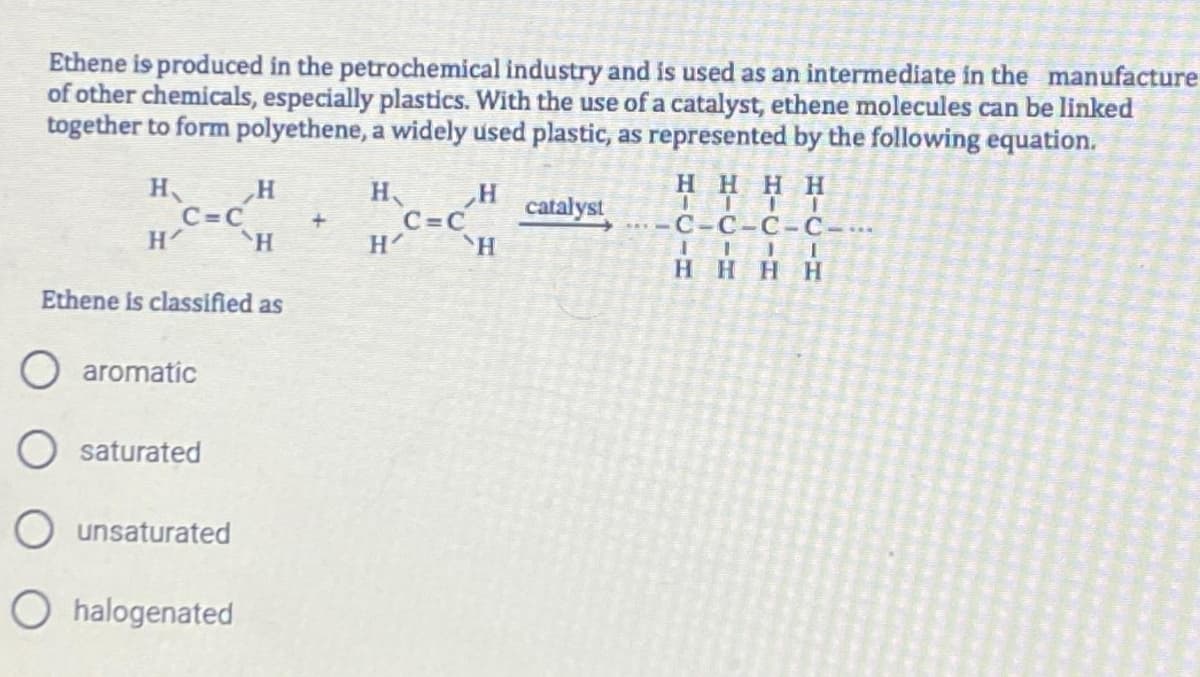 Ethene is produced in the petrochemical industry and is used as an intermediate in the manufacture
of other chemicals, especially plastics. With the use of a catalyst, ethene molecules can be linked
together to form polyethene, a widely used plastic, as represented by the following equation.
H
H
C=C
Ethene is classified as
aromatic
saturated
H
H
O unsaturated
O halogenated
H、
H'
H
`H
C=C
catalyst
HHHH
C-C-C-C-...
HHHH