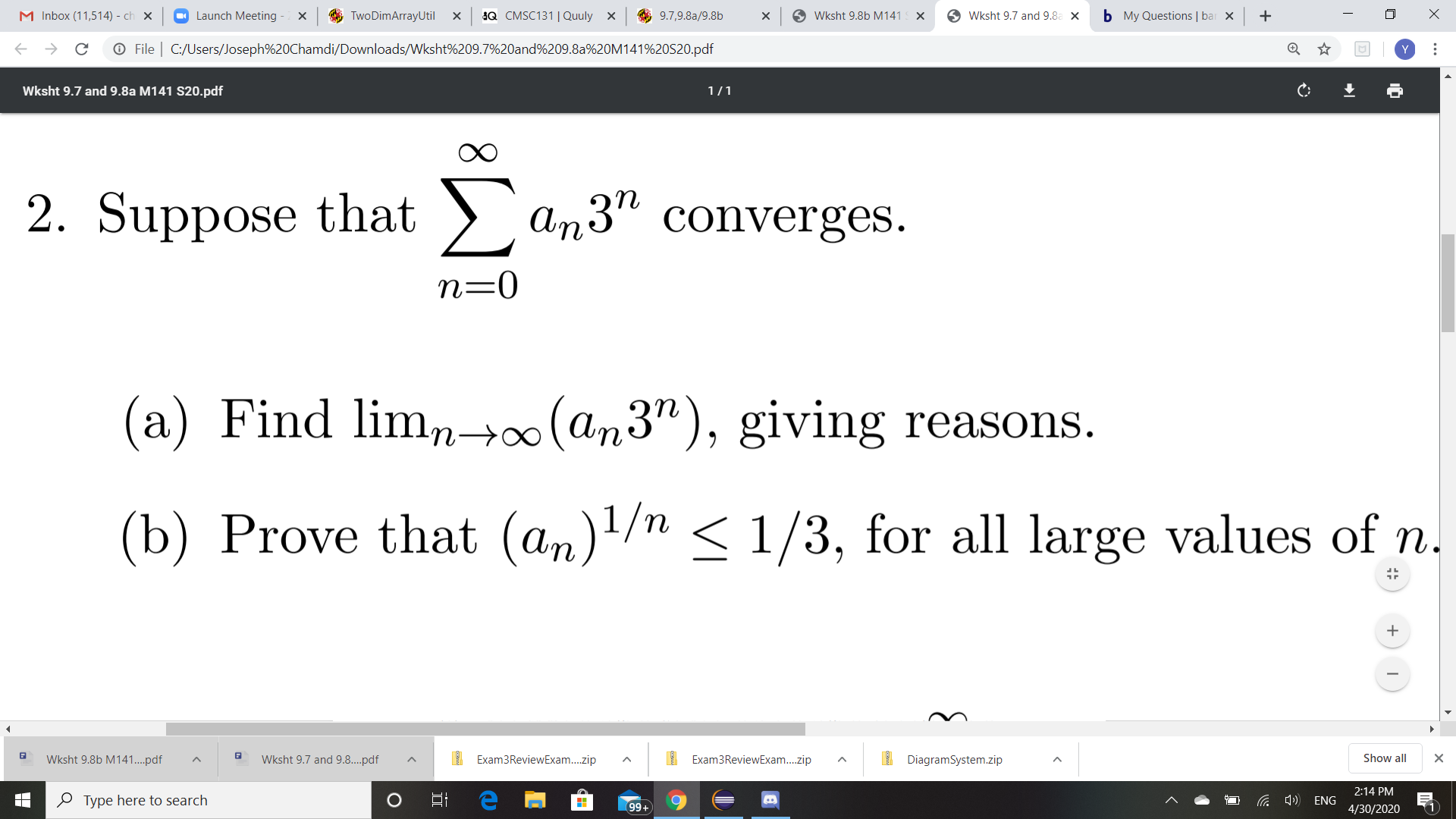 M Inbox (11,514) - ch x
O Launch Meeting
O TwoDimArrayUtil
Q CMSC131| Quuly x
O 9.7,9.8a/9.8b
O Wksht 9.8b M141
O Wksht 9.7 and 9.8a X
b My Questions | bar x
O File | C:/Users/Joseph%20Chamdi/Downloads/Wksht%209.7%20and%209.8a%20M141%20S20.pdf
Wksht 9.7 and 9.8a M141 S20.pdf
1/1
2. Suppose that )
> an3" converges.
n=0
(a) Find lim,n→∞(an3"), giving reasons.
(b) Prove that (an)!/n < 1/3, for all large values of n.
Wksht 9.8b M141..pdf
Wksht 9.7 and 9.8..pdf
I Exam3ReviewExam..zip
I Exam3ReviewExam..zip
I DiagramSystem.zip
Show all
2:14 PM
O Type here to search
a 4) ENG
99+
4/30/2020
(1
...
