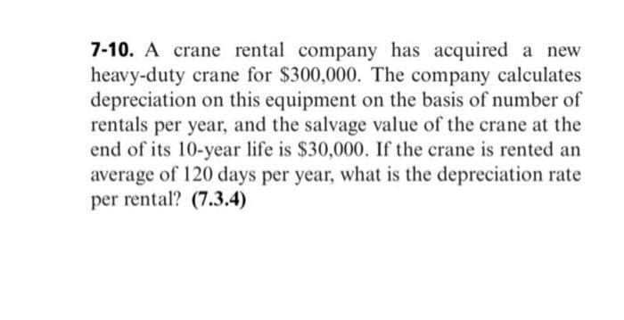 7-10. A crane rental company has acquired a new
heavy-duty crane for $300,000. The company calculates
depreciation on this equipment on the basis of number of
rentals per year, and the salvage value of the crane at the
end of its 10-year life is $30,000. If the crane is rented an
average of 120 days per year, what is the depreciation rate
per rental? (7.3.4)