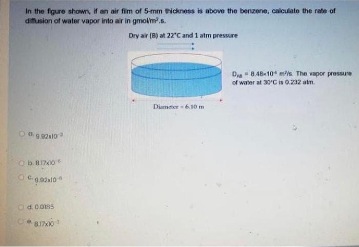 In the figure shown, if an air film of 5-mm thickness is above the benzene, calculate the rate of
diffusion of water vapor into air in gmol/m².s.
Dry air (B) at 22"C and 1 atm pressure
DAB
8.48x10 m/s. The vapor pressure
of water at 30°C is 0.232 atm.
Diameter 6.10 m
O a. 9.92x10²
O b. 8.17x10
OC-9,92x10-6
O d. 0.0185
Ⓒe8.17x103