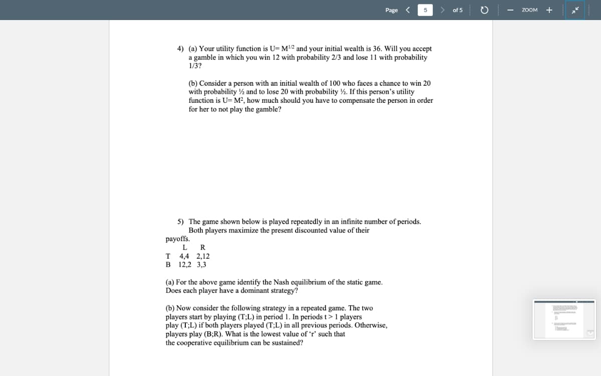 Page
5
4) (a) Your utility function is U= M¹/2 and your initial wealth is 36. Will you accept
a gamble in which you win 12 with probability 2/3 and lose 11 with probability
1/3?
(b) Consider a person with an initial wealth of 100 who faces a chance to win 20
with probability and to lose 20 with probability 2. If this person's utility
function is U= M², how much should you have to compensate the person in order
for her to not play the gamble?
5) The game shown below is played repeatedly in an infinite number of periods.
Both players maximize the present discounted value of their
payoffs.
L
R
T 4,4 2,12
B 12,2 3,3
(a) For the above game identify the Nash equilibrium of the static game.
Does each player have a dominant strategy?
(b) Now consider the following strategy in a repeated game. The two
players start by playing (T;L) in period 1. In periods t > 1 players
play (T;L) if both players played (T;L) in all previous periods. Otherwise,
players play (B;R). What is the lowest value of 'r' such that
the cooperative equilibrium can be sustained?
of 5
O
ZOOM
+
wwwwwxx.com.com.com