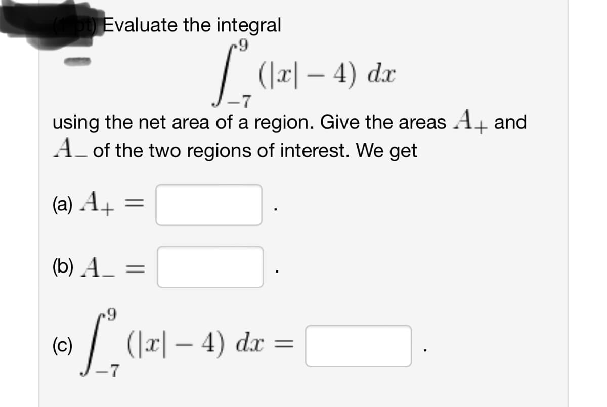 ot) Evaluate the integral
9
1².
(|x|— 4) dx
using the net area of a region. Give the areas A+ and
A_ of the two regions of interest. We get
(a) A+
(b) A_ =
(c)
9
=
-7
^
(|x|— 4) dx
=