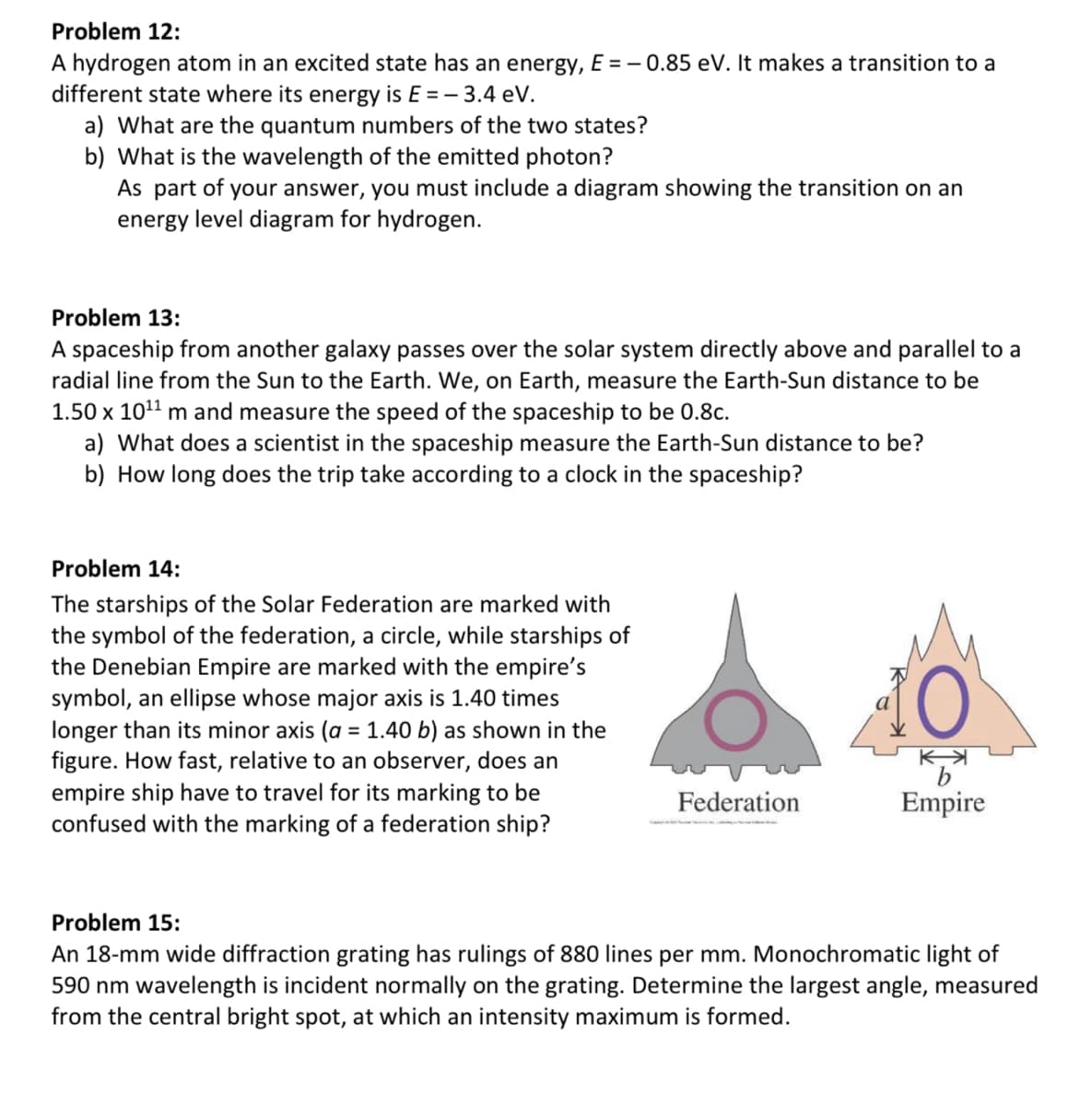 Problem 12:
A hydrogen atom in an excited state has an energy, E = -0.85 eV. It makes a transition to a
different state where its energy is E = -3.4 eV.
a) What are the quantum numbers of the two states?
b) What is the wavelength of the emitted photon?
As part of your answer, you must include a diagram showing the transition on an
energy level diagram for hydrogen.
Problem 13:
A spaceship from another galaxy passes over the solar system directly above and parallel to a
radial line from the Sun to the Earth. We, on Earth, measure the Earth-Sun distance to be
1.50 x 10¹¹ m and measure the speed of the spaceship to be 0.8c.
a) What does a scientist in the spaceship measure the Earth-Sun distance to be?
b) How long does the trip take according to a clock in the spaceship?
Problem 14:
The starships of the Solar Federation are marked with
the symbol of the federation, a circle, while starships of
the Denebian Empire are marked with the empire's
symbol, an ellipse whose major axis is 1.40 times
longer than its minor axis (a = 1.40 b) as shown in the
figure. How fast, relative to an observer, does an
empire ship have to travel for its marking to be
confused with the marking of a federation ship?
K
Federation
Empire
Problem 15:
An 18-mm wide diffraction grating has rulings of 880 lines per mm. Monochromatic light of
590 nm wavelength is incident normally on the grating. Determine the largest angle, measured
from the central bright spot, at which an intensity maximum is formed.