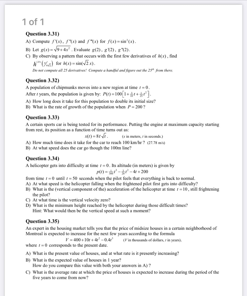 1 of 1
Question 3.31)
A) Compute f'(x), ƒ"(x) and ƒ"(x) for f(x)=sin²(x).
B) Let g(x)=√√9+4x². Evaluate g(2), g'(2), g"(2).
C) By observing a pattern that occurs with the first few derivatives of h(x), find
h(25) (2) for h(x) = sin(√2x).
Do not compute all 25 derivatives! Compute a handful and figure out the 25th from there.
Question 3.32)
A population of chipmunks moves into a new region at time t = 0.
After t years, the population is given by: P(t)=1
() = 100[1+1+1²].
A) How long does it take for this population to double its initial size?
B) What is the rate of growth of the population when P = 200?
Question 3.33)
A certain sports car is being tested for its performance. Putting the engine at maximum capacity starting
from rest, its position as a function of time turns out as:
x(t) = 8t √t.
(x in meters, t in seconds.)
A) How much time does it take for the car to reach 100 km/hr ? (27.78 m/s)
B) At what speed does the car go though the 100m line?
Question 3.34)
A helicopter gets into difficulty at time t = 0. altitude (in meters) is given by
p(t)=300³-²-4t+200
from time t = 0 until t = 50 seconds when the pilot feels that everything is back to normal.
A) At what speed is the helicopter falling when the frightened pilot first gets into difficulty?
B) What is the (vertical component of the) acceleration of the helicopter at time t = 10, still frightening
the pilot?
C) At what time is the vertical velocity zero?
D) What is the minimum height reached by the helicopter during those difficult times?
Hint: What would then be the vertical speed at such a moment?
Question 3.35)
An expert in the housing market tells you that the price of midsize houses in a certain neighborhood of
Montreal is expected to increase for the next few years according to the formula
V=400+10t+4t² -0.41³ (Vin thousands of dollars, t in years).
where t= 0 corresponds to the present date.
A) What is the present value of houses, and at what rate is it presently increasing?
B) What is the expected value of houses in 1 year?
How do you compare this value with both your answers in A) ?
C) What is the average rate at which the price of houses is expected to increase during the period of the
five years to come from now?