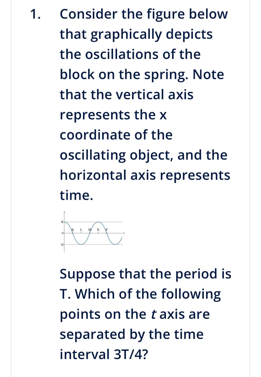 1.
Consider the figure below
that graphically depicts
the oscillations of the
block on the spring. Note
that the vertical axis
represents the x
coordinate of the
oscillating object, and the
horizontal axis represents
time.
fun A
0
Q
Suppose that the period is
T. Which of the following
points on the taxis are
separated by the time
interval 3T/4?